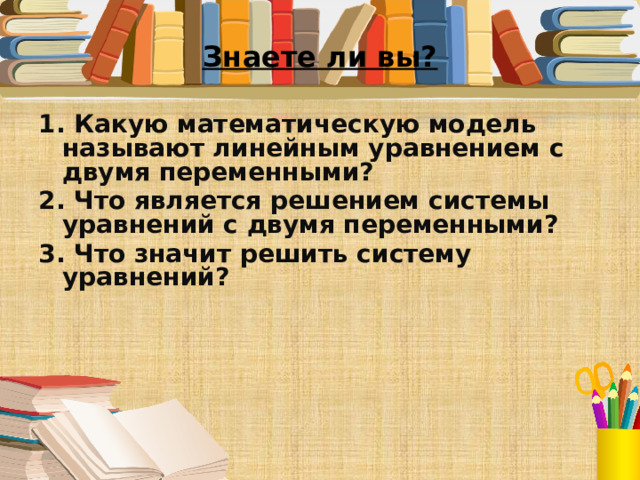 Знаете ли вы? 1. Какую математическую модель называют линейным уравнением с двумя переменными? 2. Что является решением системы уравнений с двумя переменными?  3. Что значит решить систему уравнений?