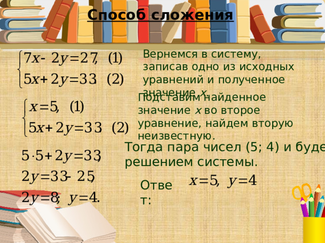 Способ сложения Вернемся в систему, записав одно из исходных уравнений и полученное значение x . Подставим найденное значение x во второе уравнение, найдем вторую неизвестную. Тогда пара чисел (5; 4) и будет решением системы. Ответ: