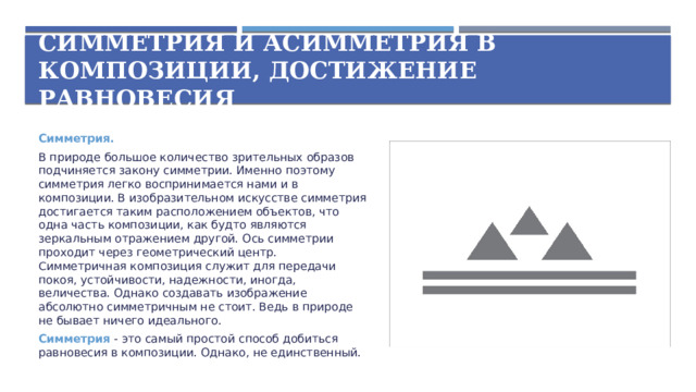 Симметрия и асимметрия в композиции, достижение равновесия Симметрия. В природе большое количество зрительных образов подчиняется закону симметрии. Именно поэтому симметрия легко воспринимается нами и в композиции. В изобразительном искусстве симметрия достигается таким расположением объектов, что одна часть композиции, как будто являются зеркальным отражением другой. Ось симметрии проходит через геометрический центр. Симметричная композиция служит для передачи покоя, устойчивости, надежности, иногда, величества. Однако создавать изображение абсолютно симметричным не стоит. Ведь в природе не бывает ничего идеального. Симметрия - это самый простой способ добиться равновесия в композиции. Однако, не единственный.