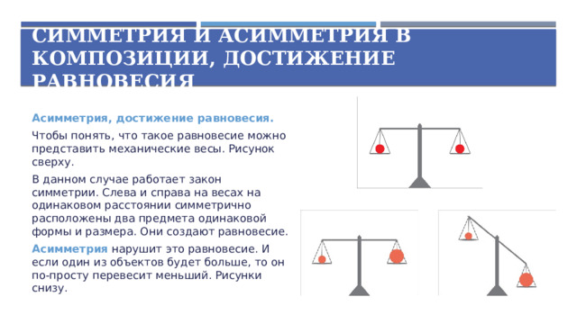 Симметрия и асимметрия в композиции, достижение равновесия Асимметрия, достижение равновесия. Чтобы понять, что такое равновесие можно представить механические весы. Рисунок сверху. В данном случае работает закон симметрии. Слева и справа на весах на одинаковом расстоянии симметрично расположены два предмета одинаковой формы и размера. Они создают равновесие. Асимметрия нарушит это равновесие. И если один из объектов будет больше, то он по-просту перевесит меньший. Рисунки снизу.