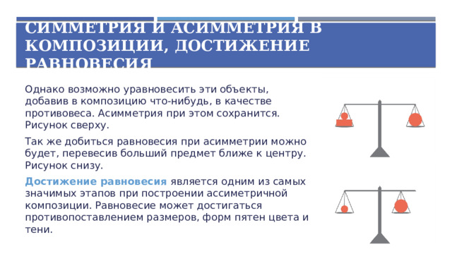 Симметрия и асимметрия в композиции, достижение равновесия Однако возможно уравновесить эти объекты, добавив в композицию что-нибудь, в качестве противовеса. Асимметрия при этом сохранится. Рисунок сверху. Так же добиться равновесия при асимметрии можно будет, перевесив больший предмет ближе к центру. Рисунок снизу. Достижение равновесия является одним из самых значимых этапов при построении ассиметричной композиции. Равновесие может достигаться противопоставлением размеров, форм пятен цвета и тени.