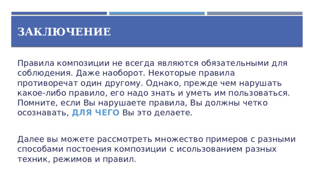 Заключение Правила композиции не всегда являются обязательными для соблюдения. Даже наоборот. Некоторые правила противоречат один другому. Однако, прежде чем нарушать какое-либо правило, его надо знать и уметь им пользоваться. Помните, если Вы нарушаете правила, Вы должны четко осознавать, ДЛЯ ЧЕГО Вы это делаете. Далее вы можете рассмотреть множество примеров с разными способами постоения композиции с исользованием разных техник, режимов и правил.