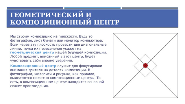 Геометрический и композиционный центр Мы строим композицию на плоскости. Будь то фотография, лист бумаги или монитор компьютера. Если через эту плоскость провести две диагональные линии, точка их пересечения укажет на геометрический центр нашей будущей композиции. Любой предмет, вписанный в этот центр, будет чувствовать себя вполне уверенно. Композиционный центр служит для фокусировки внимания зрителя на деталях композиции. В фотографии, живописи и рисунке, как правило, выделяются сюжетно-композиционные центры. То есть, в композиционном центре находится основной сюжет произведения.