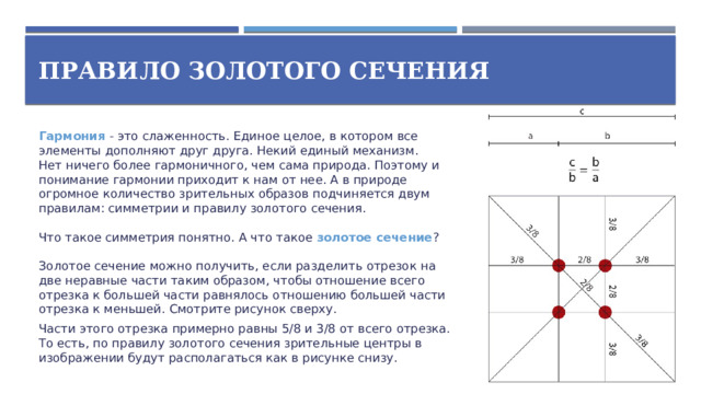 Правило золотого сечения Гармония - это слаженность. Единое целое, в котором все элементы дополняют друг друга. Некий единый механизм.  Нет ничего более гармоничного, чем сама природа. Поэтому и понимание гармонии приходит к нам от нее. А в природе огромное количество зрительных образов подчиняется двум правилам: симметрии и правилу золотого сечения.   Что такое симметрия понятно. А что такое золотое сечение ?   Золотое сечение можно получить, если разделить отрезок на две неравные части таким образом, чтобы отношение всего отрезка к большей части равнялось отношению большей части отрезка к меньшей. Смотрите рисунок сверху. Части этого отрезка примерно равны 5/8 и 3/8 от всего отрезка. То есть, по правилу золотого сечения зрительные центры в изображении будут располагаться как в рисунке снизу.