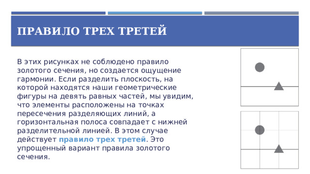 Правило трех третей В этих рисунках не соблюдено правило золотого сечения, но создается ощущение гармонии. Если разделить плоскость, на которой находятся наши геометрические фигуры на девять равных частей, мы увидим, что элементы расположены на точках пересечения разделяющих линий, а горизонтальная полоса совпадает с нижней разделительной линией. В этом случае действует правило трех третей . Это упрощенный вариант правила золотого сечения.