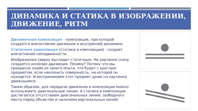 Динамика и статика в изображении,  движение, ритм Динамичная композиция  - композиция, при которой создается впечатление движения и внутренней динамики. Статичная композиция  (статика в композиции) - создает впечатление неподвижности. Изображение сверху выглядит статичным. На картинке снизу создается иллюзия движения. Почему? Потому что мы прекрасно знаем из своего опыта, что будет с круглым предметом, если наклонить поверхность, на которой он находится. И воспринимаем этот предмет даже на картинке движущимся. Таким образом, для передачи движения в композиции можно использовать диагональные линии. А статика в композиции достигается отсутствием диагональных линий, свободного места перед объектом и наличием вертикальных линий.