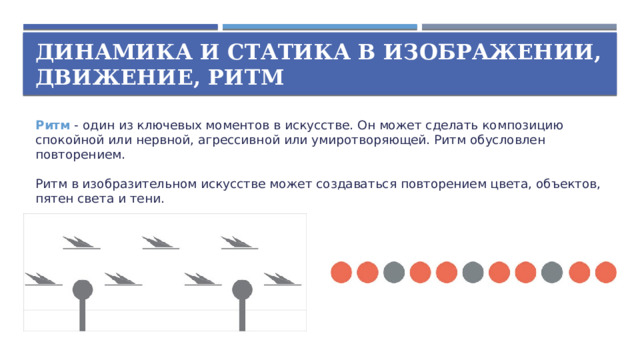 Динамика и статика в изображении,  движение, ритм Ритм  - один из ключевых моментов в искусстве. Он может сделать композицию спокойной или нервной, агрессивной или умиротворяющей. Ритм обусловлен повторением.   Ритм в изобразительном искусстве может создаваться повторением цвета, объектов, пятен света и тени.