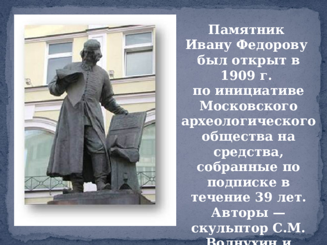 Памятник Ивану Федорову был открыт в 1909 г. по инициативе Московского археологического общества на средства, собранные по подписке в течение 39 лет. Авторы — скульптор С.М. Волнухин и архитектор И. Машков.