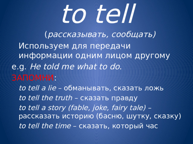 to tell  ( рассказывать, сообщать)  Используем для передачи информации одним лицом другому e.g. He told me what to do. ЗАПОМНИ :   to tell a lie – обманывать, сказать ложь   to tell the truth – сказать правду   to tell a story (fable, joke, fairy tale) – рассказать историю (басню, шутку, сказку)   to tell the time – сказать, который час