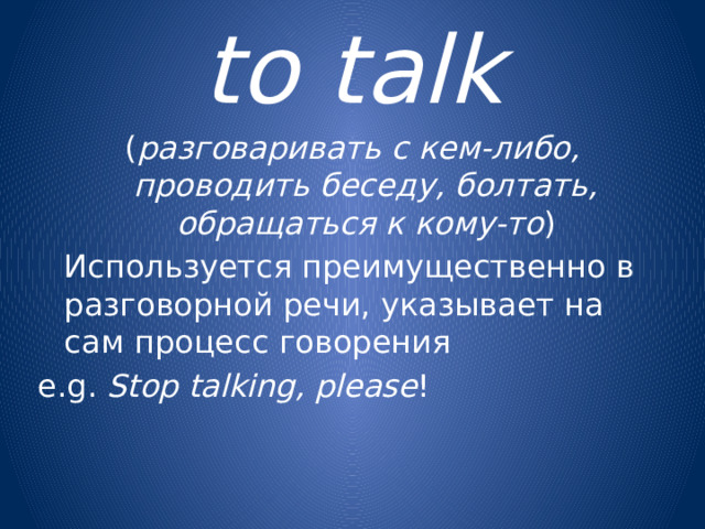 to talk ( разговаривать с кем-либо, проводить беседу, болтать, обращаться к кому-то )  Используется преимущественно в разговорной речи, указывает на сам процесс говорения e.g. Stop talking, please !