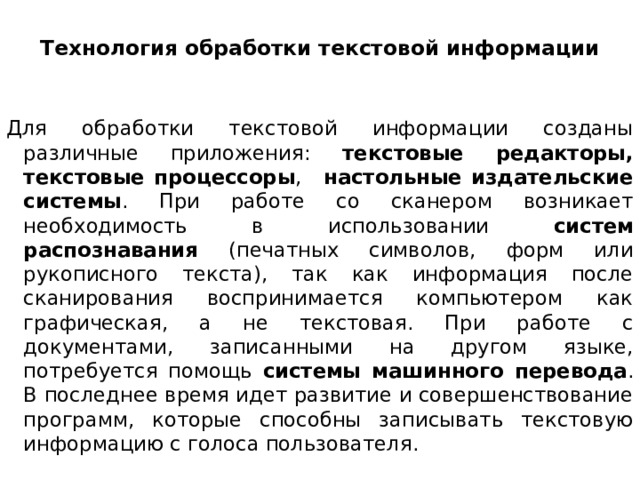 Технология обработки текстовой информации   Для обработки текстовой информации созданы различные приложения: текстовые редакторы, текстовые процессоры ,   настольные издательские системы . При работе со сканером возникает необходимость в использовании систем распознавания (печатных символов, форм или рукописного текста), так как информация после сканирования воспринимается компьютером как графическая, а не текстовая. При работе с документами, записанными на другом языке, потребуется помощь системы машинного перевода . В последнее время идет развитие и совершенствование программ, которые способны записывать текстовую информацию с голоса пользователя.