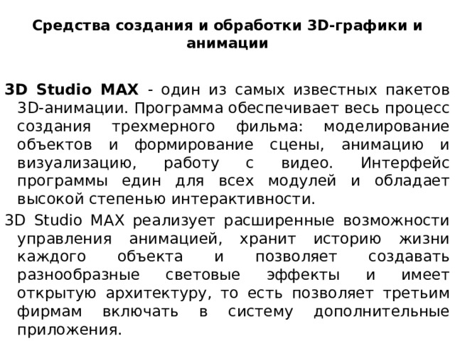 Средства создания и обработки 3D-графики и анимации   3D Studio MAX - один из самых известных пакетов 3D-анимации. Программа обеспечивает весь процесс создания трехмерного фильма: моделирование объектов и формирование сцены, анимацию и визуализацию, работу с видео. Интерфейс программы един для всех модулей и обладает высокой степенью интерактивности. 3D Studio MAX реализует расширенные возможности управления анимацией, хранит историю жизни каждого объекта и позволяет создавать разнообразные световые эффекты и имеет открытую архитектуру, то есть позволяет третьим фирмам включать в систему дополнительные приложения.