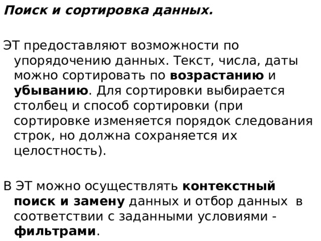 Поиск и сортировка данных. ЭТ предоставляют возможности по упорядочению данных. Текст, числа, даты можно сортировать по возрастанию и убыванию . Для сортировки выбирается столбец и способ сортировки (при сортировке изменяется порядок следования строк, но должна сохраняется их целостность). В ЭТ можно осуществлять контекстный поиск и замену данных и отбор данных  в соответствии с заданными условиями - фильтрами .