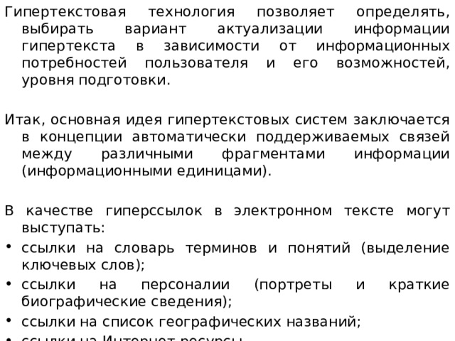 Гипертекстовая технология позволяет определять, выбирать вариант актуализации информации гипертекста в зависимости от информационных потребностей пользователя и его возможностей, уровня подготовки. Итак, основная идея гипертекстовых систем заключается в концепции автоматически поддерживаемых связей между различными фрагментами информации (информационными единицами). В качестве гиперссылок в электронном тексте могут выступать: ссылки на словарь терминов и понятий (выделение ключевых слов); ссылки на персоналии (портреты и краткие биографические сведения); ссылки на список географических названий; ссылки на Интернет-ресурсы При создании гипертекста автор должен выделить гиперссылки из общей массы текста.