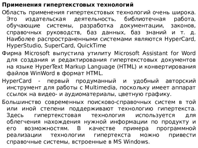 Применения гипертекстовых технологий Область применения гипертекстовых технологий очень широка. Это издательская деятельность, библиотечная работа, обучающие системы, разработка документации, законов, справочных руководств, баз данных, баз знаний и т. д. Наиболее распространенными системами являются HyperCard, HyperStudio, SuperCard, QuickTime Фирма Microsoft выпустила утилиту Microsoft Assistant for Word для создания и редактирования гипертекстовых документов на языке HyperText Markup Language (HTML) и конвертирования файлов WinWord в формат HTML. HyperCard - первый продуманный и удобный авторский инструмент для работы с Multimedia, поскольку имеет аппарат ссылок на видео- и аудиоматериалы, цветную графику. Большинство современных поисково-справочных систем в той или иной степени поддерживают технологию гипертекста. Здесь гипертекстовая технология используется для облегчения нахождения нужной информации по продукту и его возможностям. В качестве примера программной реализации технологии гипертекста можно привести справочные системы, встроенные в MS Windows.