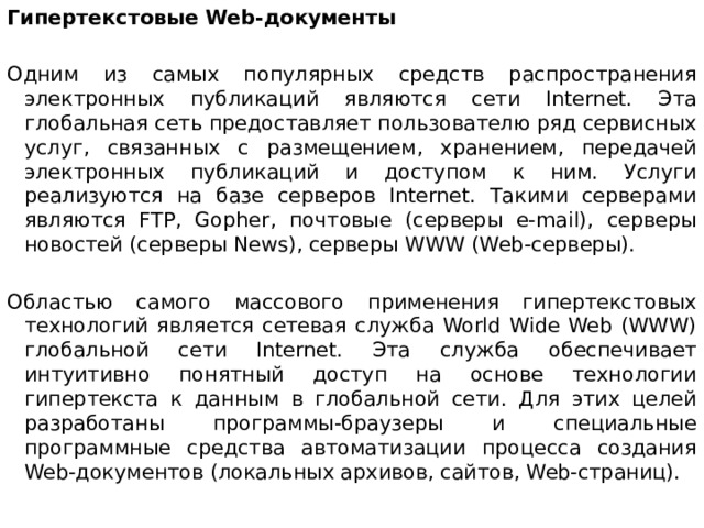 Гипертекстовые Web-документы Одним из самых популярных средств распространения электронных публикаций являются сети Internet. Эта глобальная сеть предоставляет пользователю ряд сервисных услуг, связанных с размещением, хранением, передачей электронных публикаций и доступом к ним. Услуги реализуются на базе серверов Internet. Такими серверами являются FTP, Gopher, почтовые (серверы e-mail), серверы новостей (серверы News), серверы WWW (Web-серверы). Областью самого массового применения гипертекстовых технологий является сетевая служба World Wide Web (WWW) глобальной сети Internet. Эта служба обеспечивает интуитивно понятный доступ на основе технологии гипертекста к данным в глобальной сети. Для этих целей разработаны программы-браузеры и специальные программные средства автоматизации процесса создания Web-документов (локальных архивов, сайтов, Web-страниц).