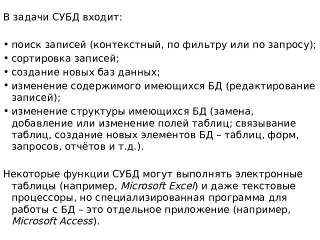 В задачи СУБД входит: поиск записей (контекстный, по фильтру или по запросу); сортировка записей; создание новых баз данных; изменение содержимого имеющихся БД (редактирование записей); изменение структуры имеющихся БД (замена, добавление или изменение полей таблиц; связывание таблиц, создание новых элементов БД – таблиц, форм, запросов, отчётов и т.д.). Некоторые функции СУБД могут выполнять электронные таблицы (например, Microsoft Excel ) и даже текстовые процессоры, но специализированная программа для работы с БД – это отдельное приложение (например, Microsoft Access ).