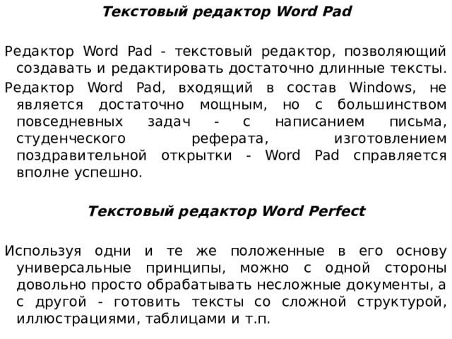 Текстовый редактор Word Pad Редактор Word Pad - текстовый редактор, позволяющий создавать и редактировать достаточно длинные тексты. Редактор Word Pad, входящий в состав Windows, не является достаточно мощным, но с большинством повседневных задач - с написанием письма, студенческого реферата, изготовлением поздравительной открытки - Word Pad справляется вполне успешно. Текстовый редактор Word Perfect Используя одни и те же положенные в его основу универсальные принципы, можно с одной стороны довольно просто обрабатывать несложные документы, а с другой - готовить тексты со сложной структурой, иллюстрациями, таблицами и т.п.