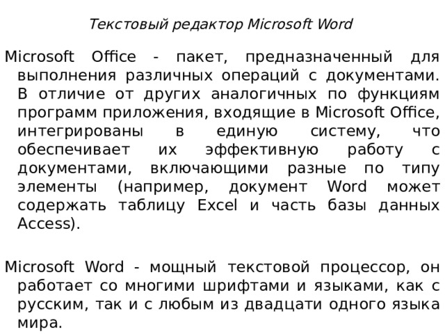 Текстовый редактор Microsoft Word   Microsoft Office - пакет, предназначенный для выполнения различных операций с документами. В отличие от других аналогичных по функциям программ приложения, входящие в Microsoft Office, интегрированы в единую систему, что обеспечивает их эффективную работу с документами, включающими разные по типу элементы (например, документ Word может содержать таблицу Excel и часть базы данных Access). Microsoft Word - мощный текстовой процессор, он работает со многими шрифтами и языками, как с русским, так и с любым из двадцати одного языка мира.