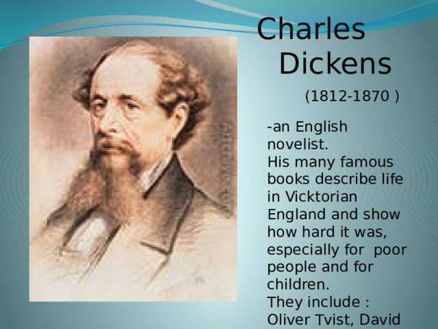 Charles  Dickens  (1812-1870 ) -an English novelist. His many famous books describe life in Vicktorian England and show how hard it was, especially for poor people and for children. They include : Oliver Tvist, David Copperfield .
