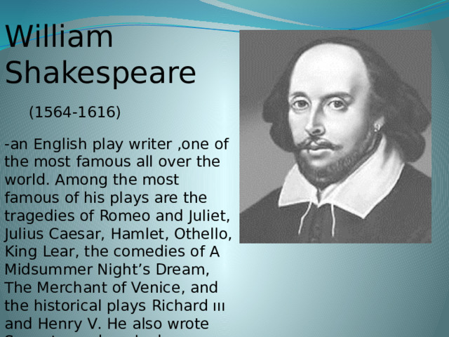 William Shakespeare  (1564-1616) -an English play writer ,one of the most famous all over the world. Among the most famous of his plays are the tragedies of Romeo and Juliet, Julius Caesar, Hamlet, Othello, King Lear , the comedies of A Midsummer Night’s Dream, The Merchant of Venice , and the historical plays Richard ııı and Henry V . He also wrote Sonnets, and worked as an actor at the Globe Theatre in London.