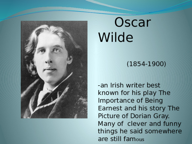 Oscar Wilde  (1854-1900) -an Irish writer best known for his play The Importance of  Being Earnest and his story The Picture of Dorian Gray. Many of clever and funny things he said somewhere are still fam ous