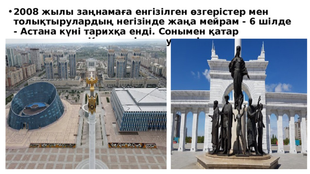 2008 жылы заңнамаға енгізілген өзгерістер мен толықтырулардың негізінде жаңа мейрам - 6 шілде - Астана күні тарихқа енді. Сонымен қатар елордадағы «Қазақ елі» монументі ашылды.