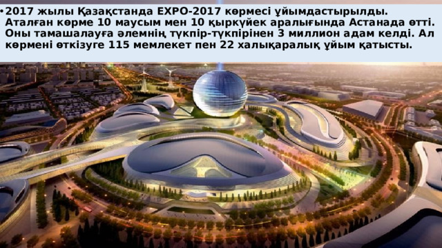 2017 жылы Қазақстанда EXPO-2017 көрмесі ұйымдастырылды. Аталған көрме 10 маусым мен 10 қыркүйек аралығында Астанада өтті. Оны тамашалауға әлемнің түкпір-түкпірінен 3 миллион адам келді. Ал көрмені өткізуге 115 мемлекет пен 22 халықаралық ұйым қатысты.