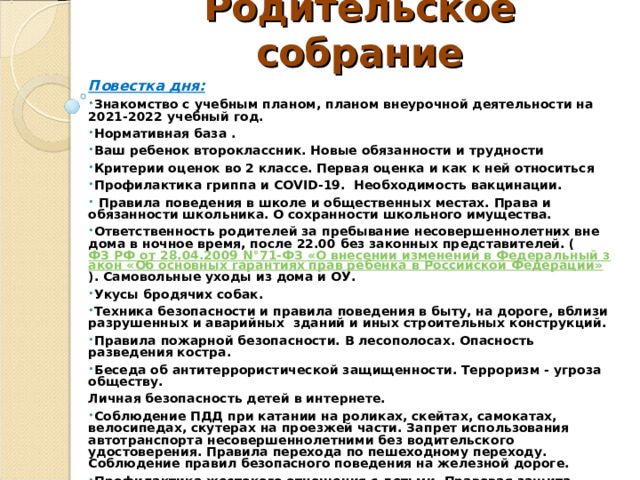 Родительское собрание   Повестка дня: Знакомство с учебным планом, планом внеурочной деятельности на 2021-2022 учебный год. Нормативная база . Ваш ребенок второклассник. Новые обязанности и трудности Критерии оценок во 2 классе. Первая оценка и как к ней относиться Профилактика гриппа и COVID -19. Необходимость вакцинации.  Правила поведения в школе и общественных местах. Права и обязанности школьника. О сохранности школьного имущества. Ответственность родителей за пребывание несовершеннолетних вне дома в ночное время, после 22.00 без законных представителей. ( ФЗ РФ от 28.04.2009 N°71-ФЗ «О внесении изменений в Федеральный закон «Об основных гарантиях прав ребенка в Российской Федерации» ). Самовольные уходы из дома и ОУ. Укусы бродячих собак. Техника безопасности и правила поведения в быту, на дороге, вблизи разрушенных и аварийных зданий и иных строительных конструкций. Правила пожарной безопасности. В лесополосах. Опасность разведения костра. Беседа об антитеррористической защищенности. Терроризм - угроза обществу. Личная безопасность детей в интернете.