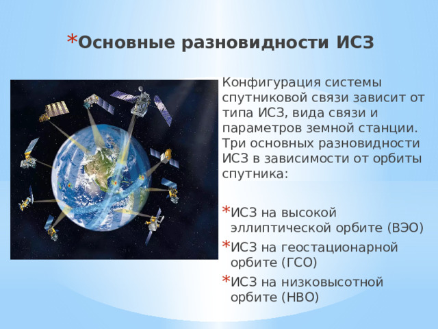 Основные разновидности ИСЗ Конфигурация системы спутниковой связи зависит от типа ИСЗ, вида связи и параметров земной станции. Три основных разновидности ИСЗ в зависимости от орбиты спутника: ИСЗ на высокой эллиптической орбите (ВЭО) ИСЗ на геостационарной орбите (ГСО) ИСЗ на низковысотной орбите (НВО)