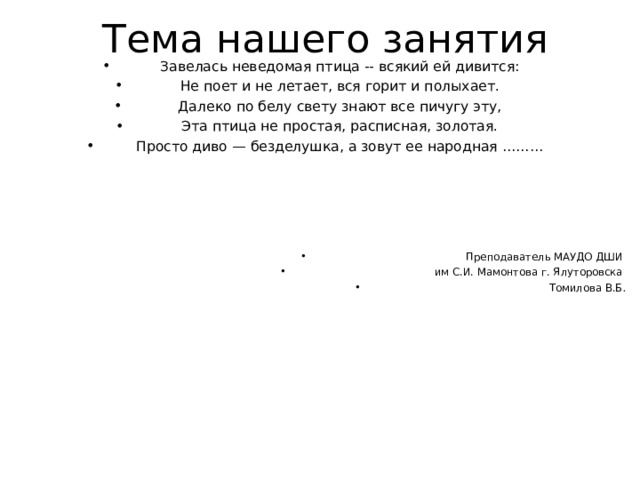 Завелась неведомая птица -- всякий ей дивится: Не поет и не летает, вся горит и полыхает. Далеко по белу свету знают все пичугу эту, Эта птица не простая, расписная, золотая. Просто диво — безделушка, а зовут ее народная ………     Преподаватель МАУДО ДШИ им С.И. Мамонтова г. Ялуторовска Томилова В.Б .