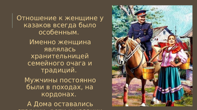 Отношение к женщине у казаков всегда было особенным. Именно женщина являлась хранительницей семейного очага и традиций. Мужчины постоянно были в походах, на кордонах. А Дома оставались старики, дети и казачки