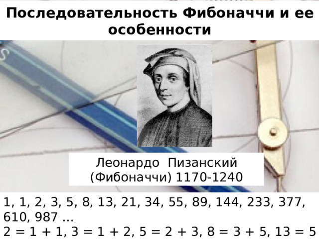 Последовательность Фибоначчи и ее особенности Леонардо Пизанский (Фибоначчи) 1170-1240 1, 1, 2, 3, 5, 8, 13, 21, 34, 55, 89, 144, 233, 377, 610, 987 … 2 = 1 + 1, 3 = 1 + 2, 5 = 2 + 3, 8 = 3 + 5, 13 = 5 + 8, 21 = 8 + 13 …
