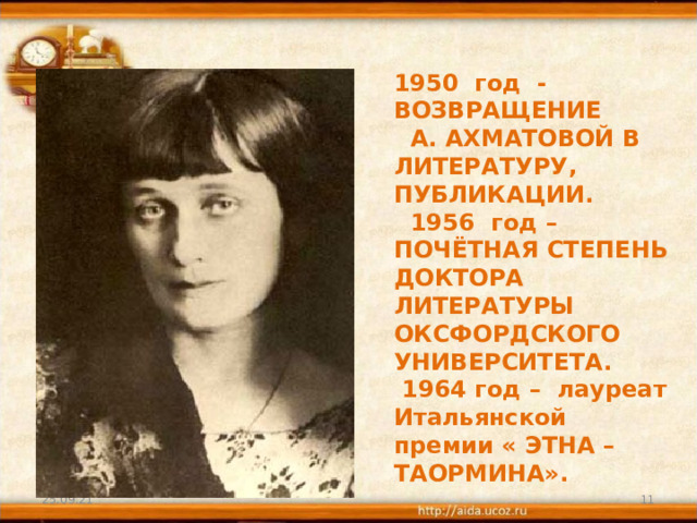 1950 год - ВОЗВРАЩЕНИЕ А. АХМАТОВОЙ В ЛИТЕРАТУРУ, ПУБЛИКАЦИИ.  1956 год – ПОЧЁТНАЯ СТЕПЕНЬ ДОКТОРА ЛИТЕРАТУРЫ ОКСФОРДСКОГО УНИВЕРСИТЕТА.  1964 год – лауреат Итальянской премии « ЭТНА – ТАОРМИНА». 25.09.21