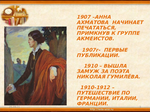 1907 –АННА АХМАТОВА НАЧИНАЕТ ПЕЧАТАТЬСЯ, ПРИМКНУВ К ГРУППЕ АКМЕИСТОВ.    1907г- ПЕРВЫЕ ПУБЛИКАЦИИ.    1910 – ВЫШЛА ЗАМУЖ ЗА ПОЭТА НИКОЛАЯ ГУМИЛЁВА.    1910-1912 – ПУТЕШЕСТВИЕ ПО ГЕРМАНИИ, ИТАЛИИ, ФРАНЦИИ. 25.09.21