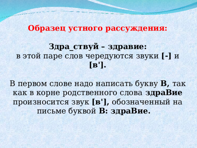 Образец устного рассуждения:  Здра_ствуй – здравие: в этой паре слов чередуются звуки [-] и [в ' ].  В первом слове надо написать букву В, так как в корне родственного слова здраВие произносится звук [в ' ], обозначенный на письме буквой В: здраВие.