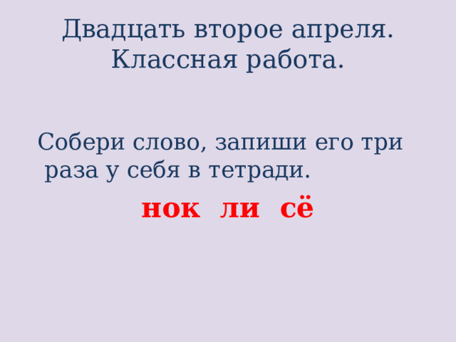 Двадцать второе апреля.  Классная работа.   Собери слово, запиши его три раза у себя в тетради. нок ли сё