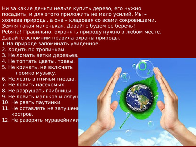 Ни за какие деньги нельзя купить дерево, его нужно посадить, и для этого приложить не мало усилий. Мы – хозяева природы, а она – кладовая со всеми сокровищами. Земля такая маленькая. Давайте будем ее беречь! Ребята! Правильно, охранять природу нужно в любом месте. Давайте вспомним правила охраны природы. На природе запоминать увиденное.  2. Ходить по тропинкам.  3. Не ломать ветки деревьев.  4. Не топтать цветы, травы.  5. Не кричать, не включать  громко музыку.  6. Не лезть в птичьи гнезда.  7. Не ловить насекомых.  8. Не разрушать грибницы.  9. Не ловить мальков и лягушек.  10. Не рвать паутинки.  11. Не оставлять не затушенных  костров.  12. Не разорять муравейники.  