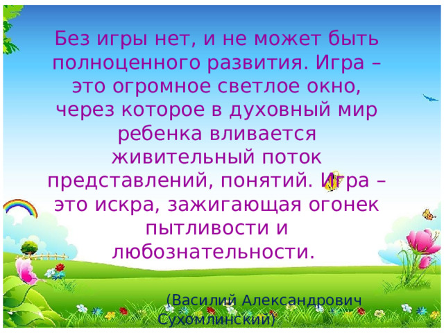 Без игры нет, и не может быть полноценного развития. Игра – это огромное светлое окно, через которое в духовный мир ребенка вливается живительный поток представлений, понятий. Игра – это искра, зажигающая огонек пытливости и любознательности.    (Василий Александрович Сухомлинский)