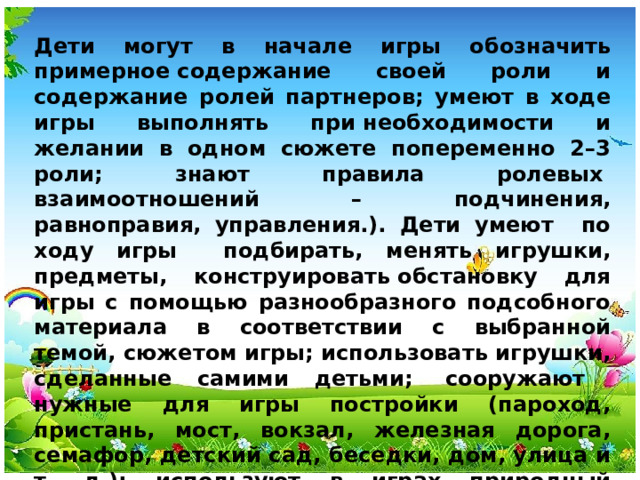 Дети могут в начале игры обозначить примерное содержание своей роли и содержание ролей партнеров; умеют в ходе игры выполнять при необходимости и желании в одном сюжете попеременно 2–3 роли; знают правила ролевых   взаимоотношений – подчинения, равноправия, управления.). Дети умеют по ходу игры подбирать, менять игрушки, предметы, конструировать обстановку для игры с помощью разнообразного подсобного материала в соответствии с выбранной темой, сюжетом игры; использовать игрушки, сделанные самими детьми;  сооружают нужные для игры постройки (пароход, пристань, мост, вокзал, железная дорога, семафор, детский сад, беседки, дом, улица и т. д.); используют в играх природный  материал (песок, глина, вода, снег, лед).