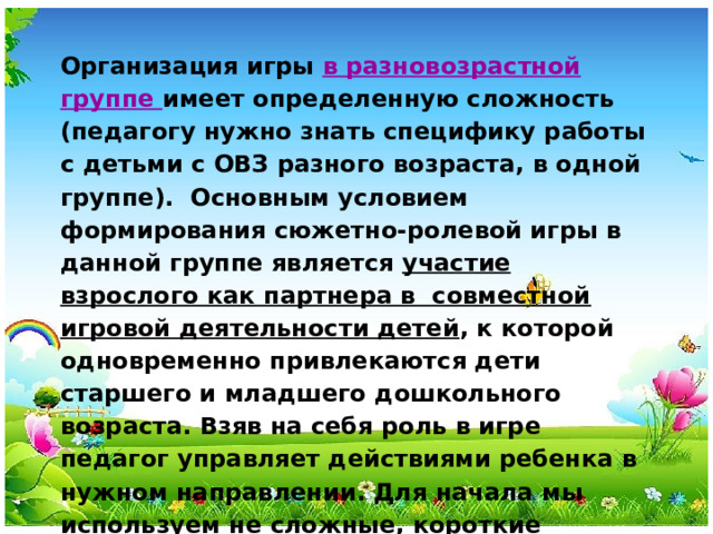 Организация игры в разновозрастной группе имеет определенную сложность (педагогу нужно знать специфику работы с детьми с ОВЗ разного возраста, в одной группе). Основным условием формирования сюжетно-ролевой игры в данной группе является участие взрослого как партнера в совместной игровой деятельности детей ,  к которой одновременно привлекаются дети старшего и младшего дошкольного возраста. Взяв на себя роль в игре педагог управляет действиями ребенка в нужном направлении. Для начала мы используем не сложные, короткие игровые сюжеты.  Постоянно комментируем все действия, показываем их наглядно, но при этом не сильно нагружаем разнообразием действий единовременно.