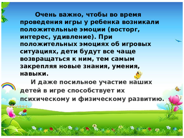 Очень важно, чтобы во время проведения игры у ребенка возникали положительные эмоции (восторг, интерес, удивление). При положительных эмоциях об игровых ситуациях, дети будут все чаще возвращаться к ним, тем самым закрепляя новые знания, умения, навыки.  И даже посильное участие наших детей в игре способствует их психическому и физическому развитию.