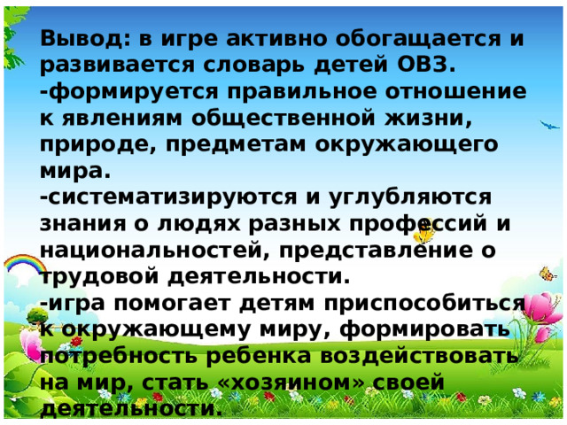 Вывод: в игре активно обогащается и развивается словарь детей ОВЗ. -формируется правильное отношение к явлениям общественной жизни, природе, предметам окружающего мира. -систематизируются и углубляются знания о людях разных профессий и национальностей, представление о трудовой деятельности. -игра помогает детям приспособиться к окружающему миру, формировать потребность ребенка воздействовать на мир, стать «хозяином» своей деятельности.  