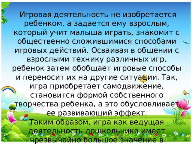 Игровая деятельность не изобретается ребенком, а задается ему взрослым, который учит малыша играть, знакомит с общественно сложившимися способами игровых действий. Осваивая в общении с взрослыми технику различных игр, ребенок затем обобщает игровые способы и переносит их на другие ситуации. Так, игра приобретает самодвижение, становится формой собственного творчества ребенка, а это обусловливает ее развивающий эффект. Таким образом, игра как ведущая деятельность дошкольника имеет чрезвычайно большое значение в психическом развитии ребенка.