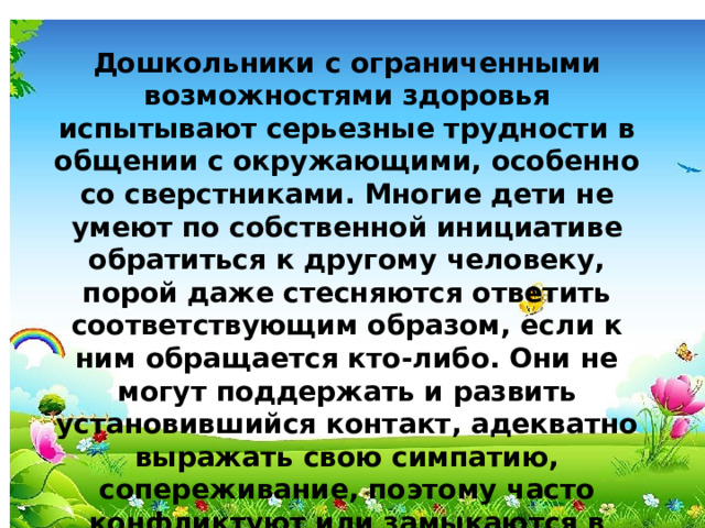 Дошкольники с ограниченными возможностями здоровья испытывают серьезные трудности в общении с окружающими, особенно со сверстниками. Многие дети не умеют по собственной инициативе обратиться к другому человеку, порой даже стесняются ответить соответствующим образом, если к ним обращается кто-либо. Они не могут поддержать и развить установившийся контакт, адекватно выражать свою симпатию, сопереживание, поэтому часто конфликтуют или замыкаются в одиночестве.