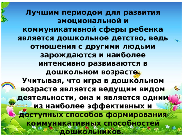 Лучшим периодом для развития эмоциональной и коммуникативной сферы ребенка является дошкольное детство, ведь отношения с другими людьми зарождаются и наиболее интенсивно развиваются в дошкольном возрасте. Учитывая, что игра в дошкольном возрасте является ведущим видом деятельности, она и является одним из наиболее эффективных и доступных способов формирования коммуникативных способностей дошкольников.