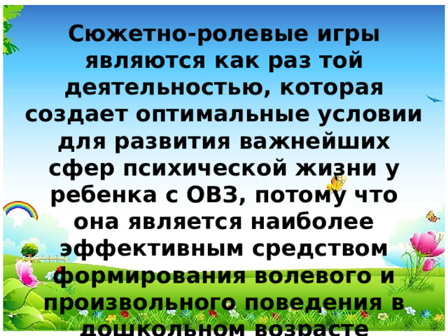 Сюжетно-ролевые игры являются как раз той деятельностью, которая создает оптимальные условии для развития важнейших сфер психической жизни у ребенка с ОВЗ, потому что она является наиболее эффективным средством формирования волевого и произвольного поведения в дошкольном возрасте