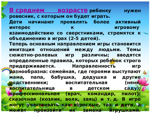 В среднем возрасте   ребенку нужен ровесник, с которым он будет играть. Дети начинают проявлять более активный интерес к игровому   взаимодействию со сверстниками, стремятся к объединению в играх (2-5 детей). Теперь основным направлением игры становится имитация отношений между людьми. Темы сюжетно-ролевых игр различны; вводятся определенные правила, которых ребенок строго придерживается. Направленность игр разнообразна: семейная, где героями выступают мама, папа, бабушка, дедушка и другие родственники; воспитательная (няня, воспитательница в детском саду); профессиональная (врач, командир, пилот); сказочная (козлик, волк, заяц) и т. д. В игре могут участвовать как взрослые, так и дети, а может произойти их замена игрушками. Продолжительность игры у детей 4-5 лет составляет 40 - 50 минут.