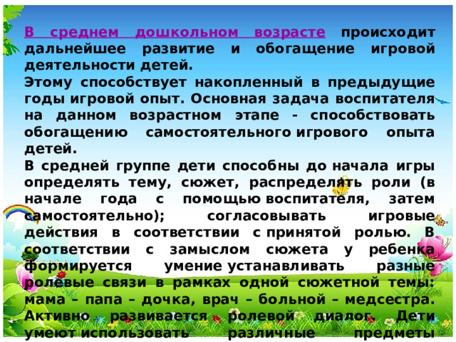 В среднем дошкольном возрасте происходит дальнейшее развитие и обогащение игровой деятельности детей. Этому способствует накопленный в предыдущие годы игровой опыт. Основная задача воспитателя на данном возрастном этапе - способствовать обогащению самостоятельного игрового опыта детей. В средней группе дети способны до начала игры определять тему, сюжет, распределять роли (в начале года с помощью воспитателя, затем самостоятельно); согласовывать игровые действия в соответствии с принятой ролью. В соответствии с замыслом сюжета у ребенка формируется умение устанавливать разные ролевые связи в рамках одной сюжетной темы: мама – папа – дочка, врач – больной – медсестра. Активно развивается ролевой диалог. Дети умеют использовать различные предметы­ заместители, осуществлять воображаемые действия и принимать воображаемые игровые действия других играющих («Как будто мы уже вернулись с прогулки, теперь будем мыть руки и обедать»).