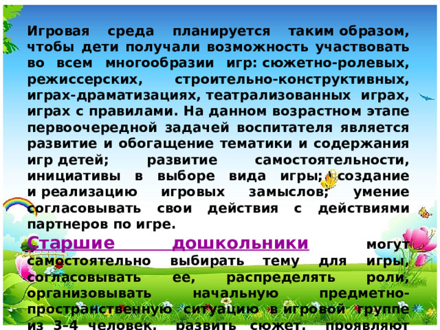 Игровая среда планируется таким образом, чтобы дети получали возможность участвовать во всем многообразии игр: сюжетно-­ролевых, режиссерских, строительно­-конструктивных, играх-­драматизациях, театрализованных играх, играх с правилами. На данном возрастном этапе первоочередной задачей воспитателя является развитие и обогащение тематики и содержания игр детей; развитие самостоятельности, инициативы в выборе вида игры; создание и реализацию игровых замыслов; умение согласовывать свои действия с действиями партнеров по игре. Старшие дошкольники  могут самостоятельно выбирать тему для игры, согласовывать ее, распределять роли, организовывать начальную предметно-­пространственную ситуацию в игровой группе из 3–4 человек, развить  сюжет, проявляют способность комбинировать знания, полученные из разных источников, и отражать их в едином сюжете игры.